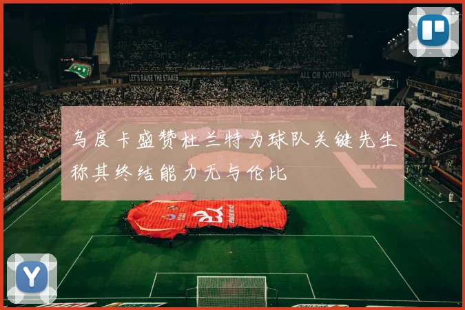 乌度卡盛赞杜兰特为球队关键先生称其终结能力无与伦比