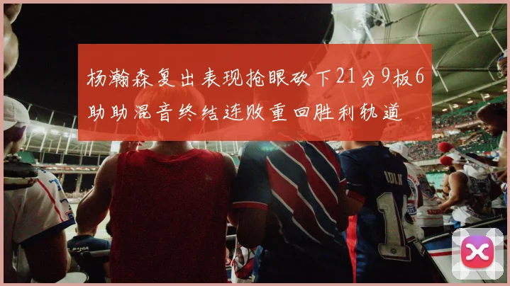 杨瀚森复出表现抢眼砍下21分9板6助助混音终结连败重回胜利轨道