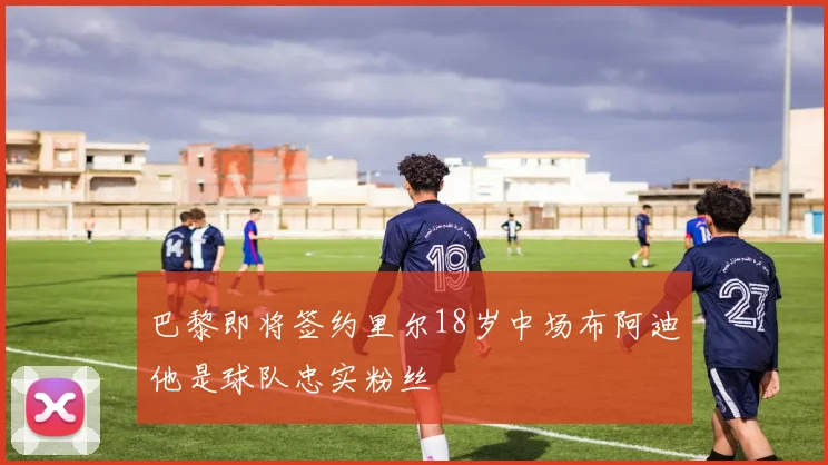 巴黎即将签约里尔18岁中场布阿迪他是球队忠实粉丝