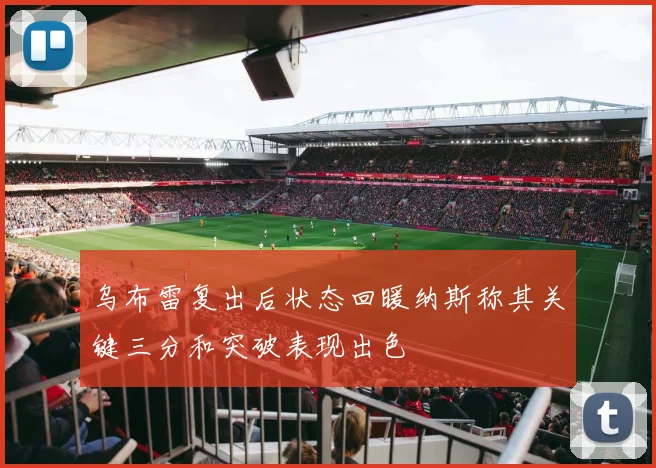 乌布雷复出后状态回暖纳斯称其关键三分和突破表现出色