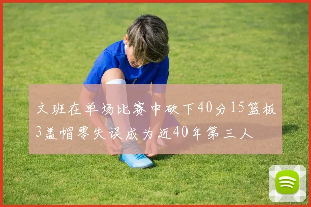文班在单场比赛中砍下40分15篮板3盖帽零失误成为近40年第三人