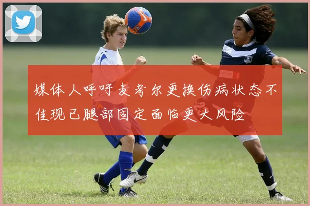 媒体人呼吁麦考尔更换伤病状态不佳现已腿部固定面临更大风险