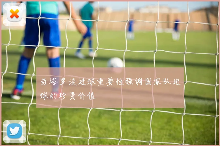 劳塔罗谈进球重要性强调国家队进球的珍贵价值