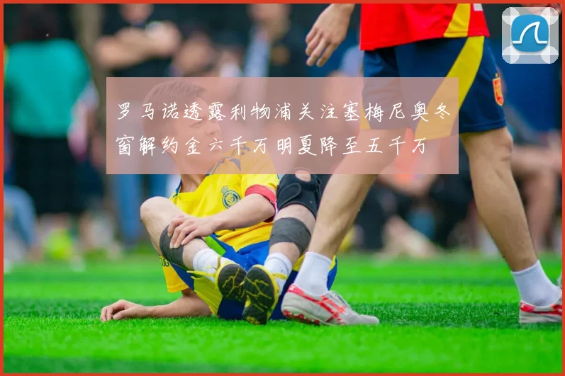 罗马诺透露利物浦关注塞梅尼奥冬窗解约金六千万明夏降至五千万