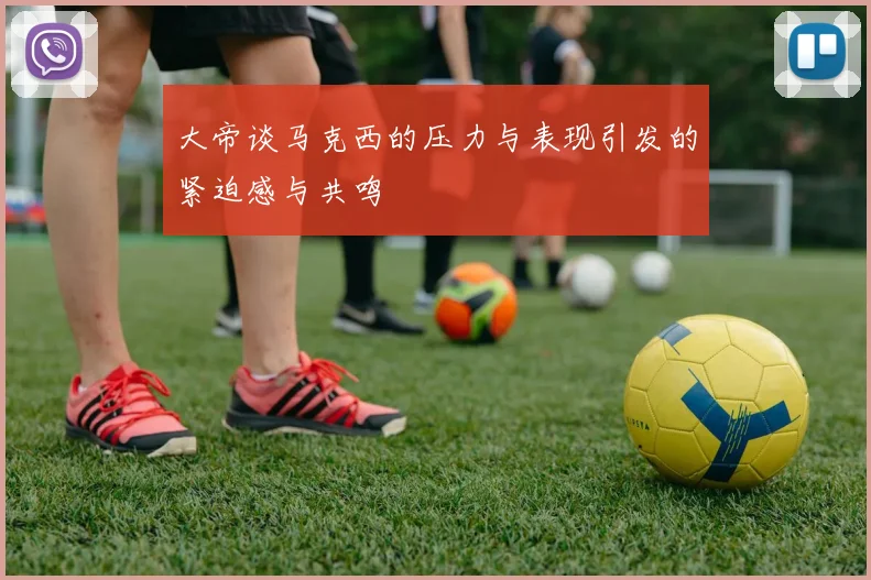大帝谈马克西的压力与表现引发的紧迫感与共鸣