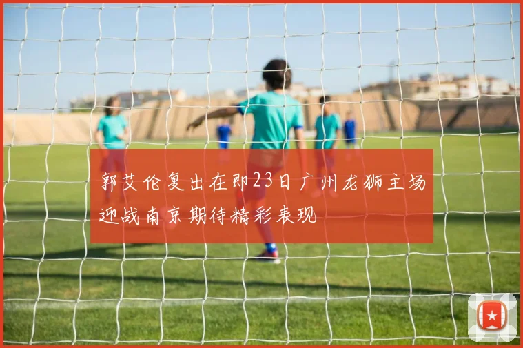 郭艾伦复出在即23日广州龙狮主场迎战南京期待精彩表现
