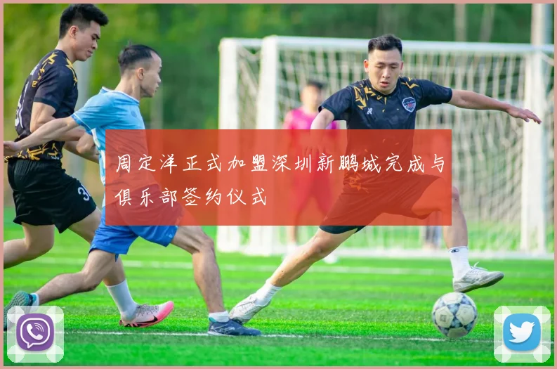 周定洋正式加盟深圳新鹏城完成与俱乐部签约仪式
