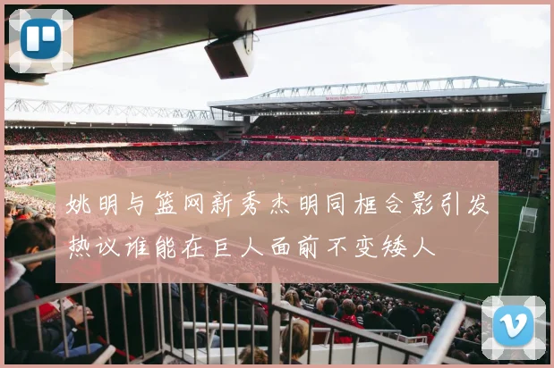 姚明与篮网新秀杰明同框合影引发热议谁能在巨人面前不变矮人