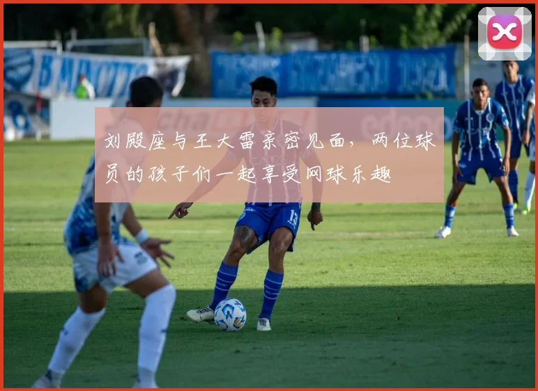 刘殿座与王大雷亲密见面，两位球员的孩子们一起享受网球乐趣