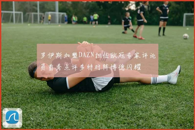 罗伊斯加盟DAZN担任欧冠专家评论员首秀点评多特对阵博德闪耀