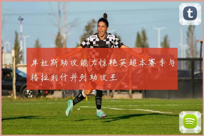 库杜斯助攻能力惊艳英超本赛季与格拉利什并列助攻王