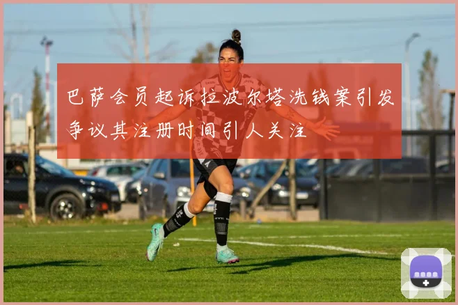 巴萨会员起诉拉波尔塔洗钱案引发争议其注册时间引人关注