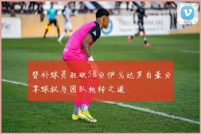 替补球员狂砍58分伊戈达罗自豪分享球权与团队轮转之道