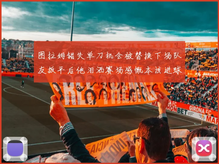 图拉姆错失单刀机会被替换下场队友扳平后他泪洒赛场感慨本该进球