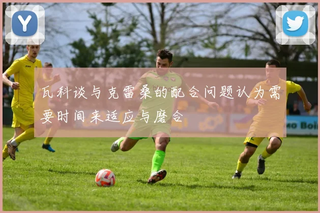 瓦科谈与克雷桑的配合问题认为需要时间来适应与磨合