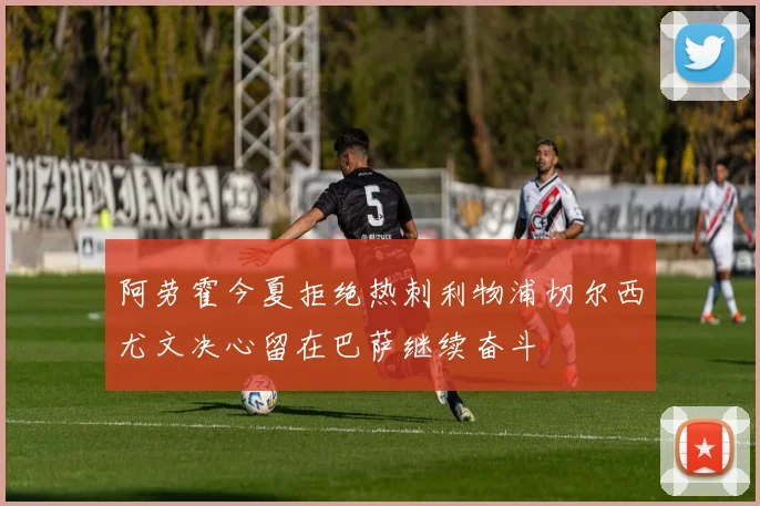 阿劳霍今夏拒绝热刺利物浦切尔西尤文决心留在巴萨继续奋斗