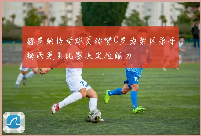 赫罗纳传奇球员称赞C罗为禁区杀手梅西更具比赛决定性能力