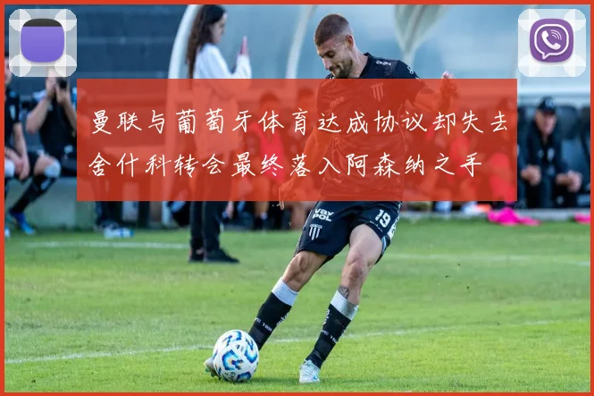 曼联与葡萄牙体育达成协议却失去舍什科转会最终落入阿森纳之手